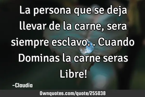 La persona que  se deja llevar de la carne ,sera siempre esclavo..Cuando Dominas la carne seras L