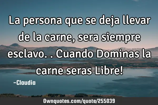 La persona que  se deja llevar de la carne ,sera siempre esclavo..Cuando Dominas la carne seras L