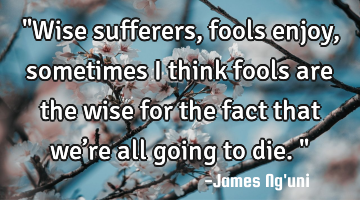 "Wise sufferers, fools enjoy, sometimes I think fools are the wise for the fact that we’re all