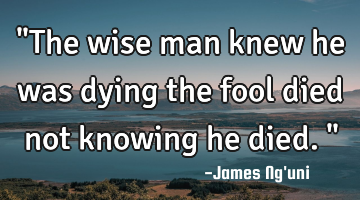 "The wise man knew he was dying the fool died not knowing he died."