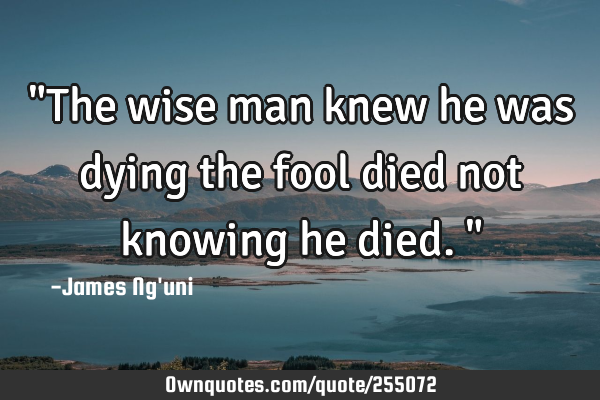 "The wise man knew he was dying the fool died not knowing he died."