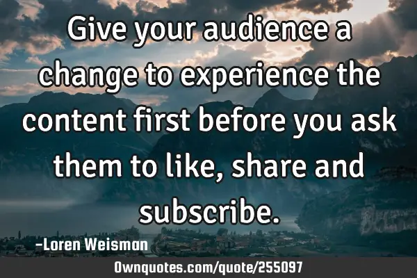 Give your audience a change to experience the content first before you ask them to like, share and