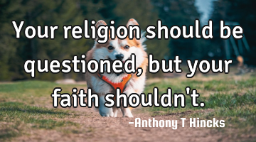 Your religion should be questioned, but your faith shouldn