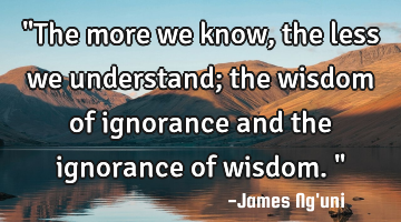 "The more we know, the less we understand; the wisdom of ignorance and the ignorance of wisdom."