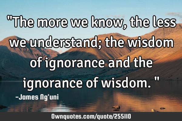 "The more we know, the less we understand; the wisdom of ignorance and the ignorance of wisdom."