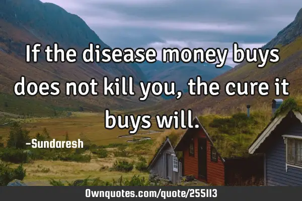 If the disease money buys does not kill you, the cure it buys