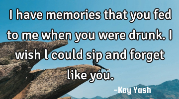 I have memories that you fed to me when you were drunk. I wish l could sip and forget like you.
