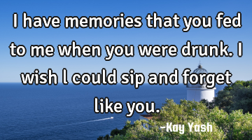 I have memories that you fed to me when you were drunk. I wish l could sip and forget like you.