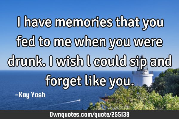 I have memories that you fed to me when you were drunk. I wish l could sip and forget like