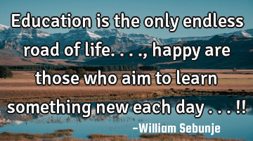 Education is the only endless road of life...., happy are those who aim to learn something new each