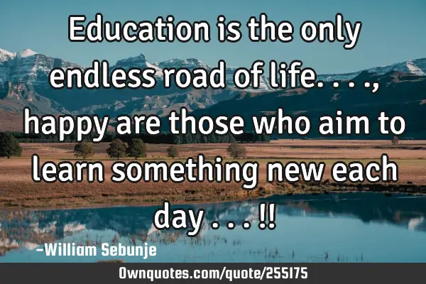 Education is the only endless road of life...., happy are those who aim to learn something new each