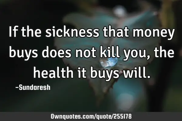 If the sickness that money buys does not kill you, the health it buys