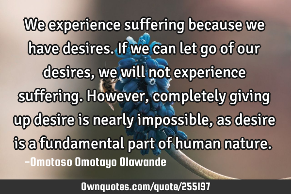 We experience suffering because we have desires. If we can let go of our desires, we will not