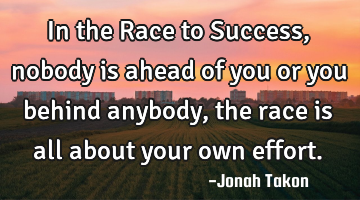 In the Race to Success, nobody is ahead of you or you behind anybody, the race is all about your