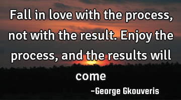 Fall in love with the process, not with the result. Enjoy the process, and the results will come