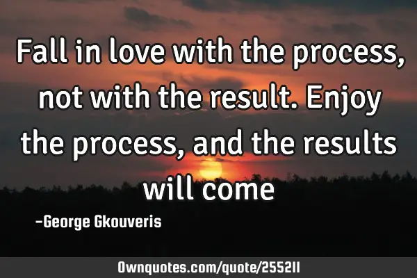 Fall in love with the process, not with the result. Enjoy the process, and the results will