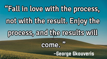 “Fall in love with the process, not with the result. Enjoy the process, and the results will