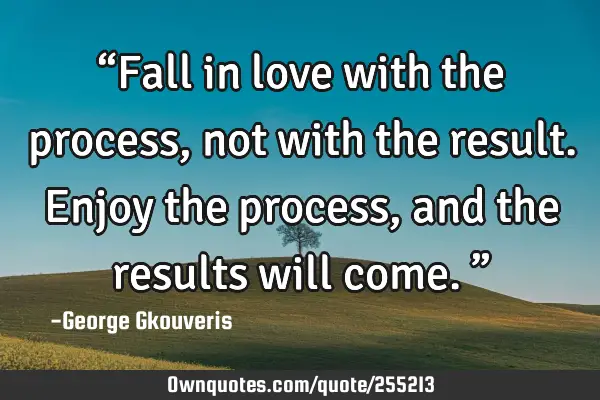 “Fall in love with the process, not with the result. Enjoy the process, and the results will