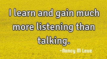 I learn and gain much more listening than talking.