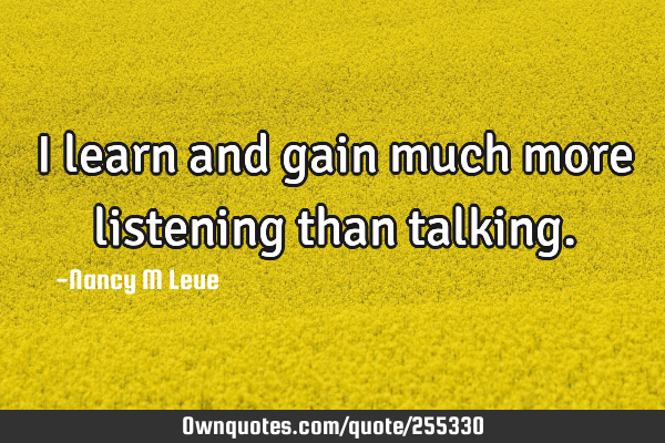 I learn and gain much more listening than