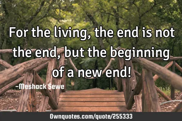 For the living, the end is not the end, but the beginning of a new end!