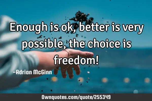 Enough is ok, better is very possible, the choice is freedom!