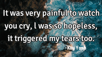 It was very painful to watch you cry , l was so hopeless, it triggered my tears too.
