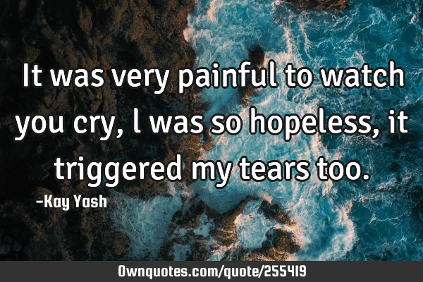 It was very painful to watch you cry , l was so hopeless, it triggered my tears