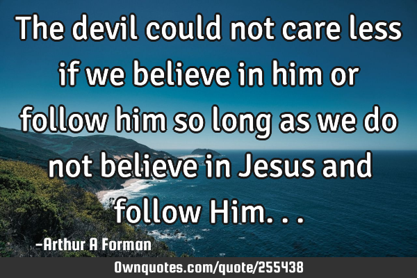 The devil could not care less if we believe in him or follow him so long as we do not believe in J
