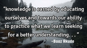 "knowledge is earned by educating ourselves and towards our ability to practice what we learn