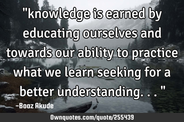 "knowledge is earned by educating ourselves and towards our ability to practice what we learn