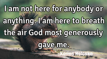 I am not here for anybody or anything.  I am here to breath the air God most generously gave me.
