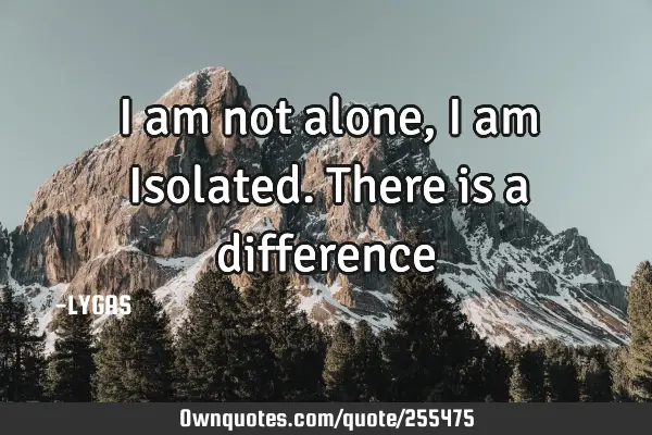 I am not alone, I am
Isolated. There is a difference…