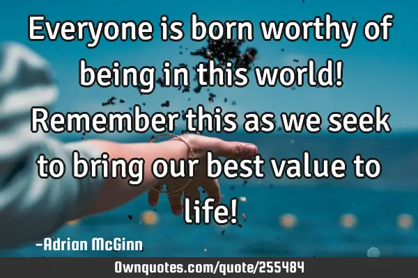 Everyone is born worthy of being in this world! Remember this as we seek to bring our best value to