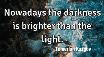Nowadays the darkness is brighter than the light.