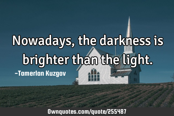 Nowadays, the darkness is brighter than the