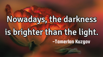 Nowadays, the darkness is brighter than the light.