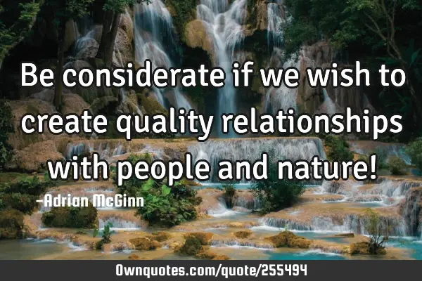 Be considerate if we wish to create quality relationships with people and nature!