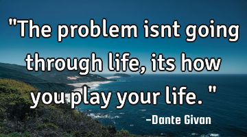 "The problem isnt going through life, its how you play your life."