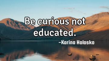Be curious not educated.