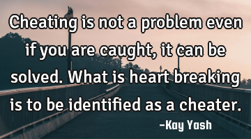 Cheating is not a problem even if you are caught, it can be solved. What is heart breaking is to be
