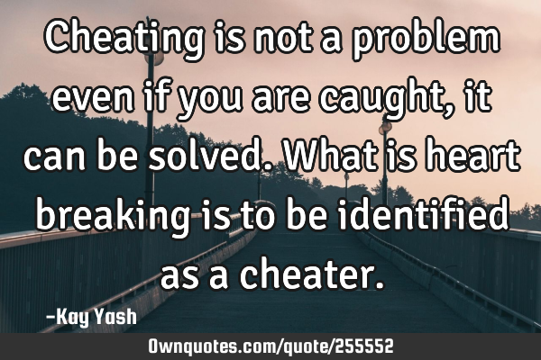 Cheating is not a problem even if you are caught, it can be solved. What is heart breaking is to be