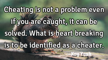 Cheating is not a problem even if you are caught, it can be solved. What is heart breaking is to be