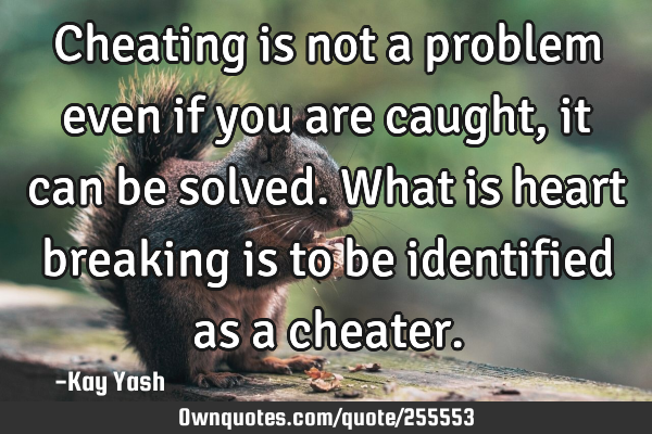 Cheating is not a problem even if you are caught, it can be solved. What is heart breaking is to be