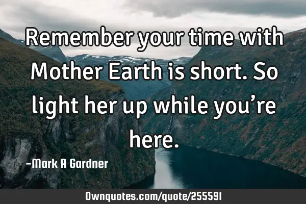 Remember your time with Mother Earth is short. So light her up while you’re