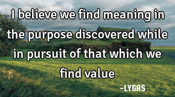 I believe we find meaning in the purpose discovered while in pursuit of that which we find value