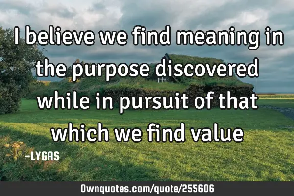 I believe we find meaning in the purpose discovered while in pursuit of that which we find