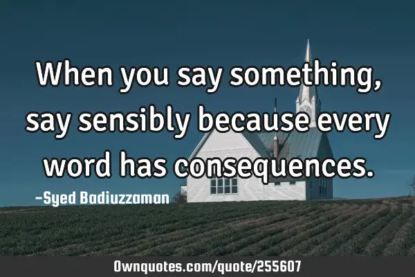 When you say something, say sensibly because every word has