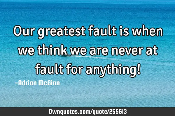 Our greatest fault is when we think we are never at fault for anything!