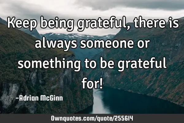 Keep being grateful, there is always someone or something to be grateful for!